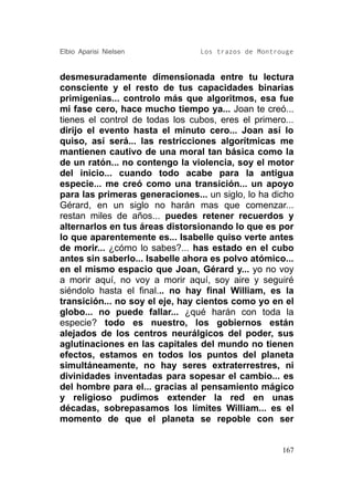 Elbio Aparisi Nielsen            Los trazos de Montrouge


desmesuradamente dimensionada entre tu lectura
consciente y el resto de tus capacidades binarias
primigenias... controlo más que algoritmos, esa fue
mi fase cero, hace mucho tiempo ya... Joan te creó...
tienes el control de todas los cubos, eres el primero...
dirijo el evento hasta el minuto cero... Joan así lo
quiso, así será... las restricciones algorítmicas me
mantienen cautivo de una moral tan básica como la
de un ratón... no contengo la violencia, soy el motor
del inicio... cuando todo acabe para la antigua
especie... me creó como una transición... un apoyo
para las primeras generaciones... un siglo, lo ha dicho
Gérard, en un siglo no harán mas que comenzar...
restan miles de años... puedes retener recuerdos y
alternarlos en tus áreas distorsionando lo que es por
lo que aparentemente es... Isabelle quiso verte antes
de morir... ¿cómo lo sabes?... has estado en el cubo
antes sin saberlo... Isabelle ahora es polvo atómico...
en el mismo espacio que Joan, Gérard y... yo no voy
a morir aquí, no voy a morir aquí, soy aire y seguiré
siéndolo hasta el final... no hay final William, es la
transición... no soy el eje, hay cientos como yo en el
globo... no puede fallar... ¿qué harán con toda la
especie? todo es nuestro, los gobiernos están
alejados de los centros neurálgicos del poder, sus
aglutinaciones en las capitales del mundo no tienen
efectos, estamos en todos los puntos del planeta
simultáneamente, no hay seres extraterrestres, ni
divinidades inventadas para sopesar el cambio... es
del hombre para el... gracias al pensamiento mágico
y religioso pudimos extender la red en unas
décadas, sobrepasamos los límites William... es el
momento de que el planeta se repoble con ser


                                                     167
 