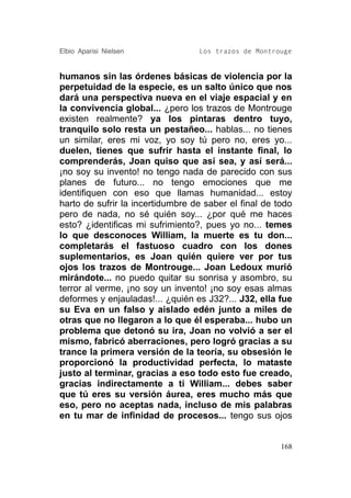 Elbio Aparisi Nielsen             Los trazos de Montrouge


humanos sin las órdenes básicas de violencia por la
perpetuidad de la especie, es un salto único que nos
dará una perspectiva nueva en el viaje espacial y en
la convivencia global... ¿pero los trazos de Montrouge
existen realmente? ya los pintaras dentro tuyo,
tranquilo solo resta un pestañeo... hablas... no tienes
un similar, eres mi voz, yo soy tú pero no, eres yo...
duelen, tienes que sufrir hasta el instante final, lo
comprenderás, Joan quiso que así sea, y así será...
¡no soy su invento! no tengo nada de parecido con sus
planes de futuro... no tengo emociones que me
identifiquen con eso que llamas humanidad... estoy
harto de sufrir la incertidumbre de saber el final de todo
pero de nada, no sé quién soy... ¿por qué me haces
esto? ¿identificas mi sufrimiento?, pues yo no... temes
lo que desconoces William, la muerte es tu don...
completarás el fastuoso cuadro con los dones
suplementarios, es Joan quién quiere ver por tus
ojos los trazos de Montrouge... Joan Ledoux murió
mirándote... no puedo quitar su sonrisa y asombro, su
terror al verme, ¡no soy un invento! ¡no soy esas almas
deformes y enjauladas!... ¿quién es J32?... J32, ella fue
su Eva en un falso y aislado edén junto a miles de
otras que no llegaron a lo que él esperaba... hubo un
problema que detonó su ira, Joan no volvió a ser el
mismo, fabricó aberraciones, pero logró gracias a su
trance la primera versión de la teoría, su obsesión le
proporcionó la productividad perfecta, lo mataste
justo al terminar, gracias a eso todo esto fue creado,
gracias indirectamente a ti William... debes saber
que tú eres su versión áurea, eres mucho más que
eso, pero no aceptas nada, incluso de mis palabras
en tu mar de infinidad de procesos... tengo sus ojos


                                                       168
 
