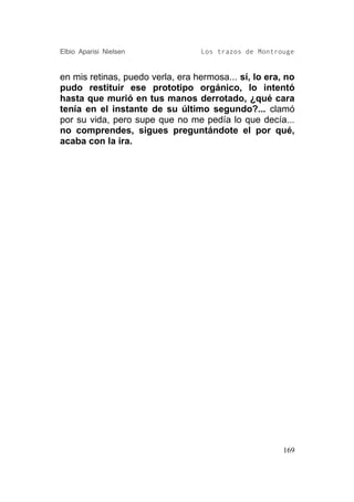 Elbio Aparisi Nielsen             Los trazos de Montrouge


en mis retinas, puedo verla, era hermosa... sí, lo era, no
pudo restituir ese prototipo orgánico, lo intentó
hasta que murió en tus manos derrotado, ¿qué cara
tenía en el instante de su último segundo?... clamó
por su vida, pero supe que no me pedía lo que decía...
no comprendes, sigues preguntándote el por qué,
acaba con la ira.




                                                       169
 