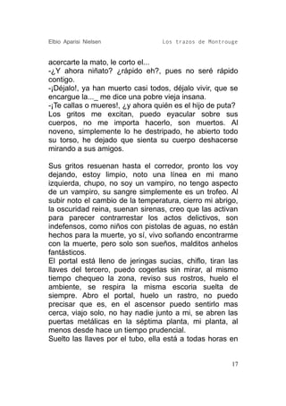 Elbio Aparisi Nielsen             Los trazos de Montrouge


acercarte la mato, le corto el...
-¿Y ahora niñato? ¿rápido eh?, pues no seré rápido
contigo.
-¡Déjalo!, ya han muerto casi todos, déjalo vivir, que se
encargue la..._ me dice una pobre vieja insana.
-¡Te callas o mueres!, ¿y ahora quién es el hijo de puta?
Los gritos me excitan, puedo eyacular sobre sus
cuerpos, no me importa hacerlo, son muertos. Al
noveno, simplemente lo he destripado, he abierto todo
su torso, he dejado que sienta su cuerpo deshacerse
mirando a sus amigos.

Sus gritos resuenan hasta el corredor, pronto los voy
dejando, estoy limpio, noto una línea en mi mano
izquierda, chupo, no soy un vampiro, no tengo aspecto
de un vampiro, su sangre simplemente es un trofeo. Al
subir noto el cambio de la temperatura, cierro mi abrigo,
la oscuridad reina, suenan sirenas, creo que las activan
para parecer contrarrestar los actos delictivos, son
indefensos, como niños con pistolas de aguas, no están
hechos para la muerte, yo sí, vivo soñando encontrarme
con la muerte, pero solo son sueños, malditos anhelos
fantásticos.
El portal está lleno de jeringas sucias, chiflo, tiran las
llaves del tercero, puedo cogerlas sin mirar, al mismo
tiempo chequeo la zona, reviso sus rostros, huelo el
ambiente, se respira la misma escoria suelta de
siempre. Abro el portal, huelo un rastro, no puedo
precisar que es, en el ascensor puedo sentirlo mas
cerca, viajo solo, no hay nadie junto a mi, se abren las
puertas metálicas en la séptima planta, mi planta, al
menos desde hace un tiempo prudencial.
Suelto las llaves por el tubo, ella está a todas horas en


                                                        17
 