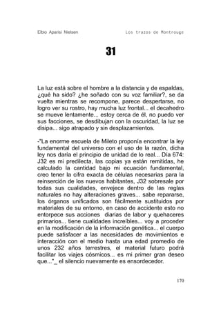 Elbio Aparisi Nielsen              Los trazos de Montrouge




                           31


La luz está sobre el hombre a la distancia y de espaldas,
¿qué ha sido? ¿he soñado con su voz familiar?, se da
vuelta mientras se recompone, parece despertarse, no
logro ver su rostro, hay mucha luz frontal... el decahedro
se mueve lentamente... estoy cerca de él, no puedo ver
sus facciones, se desdibujan con la oscuridad, la luz se
disipa... sigo atrapado y sin desplazamientos.

-"La enorme escuela de Mileto proponía encontrar la ley
fundamental del universo con el uso de la razón, dicha
ley nos daría el principio de unidad de lo real... Día 674:
J32 es mi predilecta, las copias ya están remitidas, he
calculado la cantidad bajo mi ecuación fundamental,
creo tener la cifra exacta de células necesarias para la
reinserción de los nuevos habitantes, J32 sobresale por
todas sus cualidades, envejece dentro de las reglas
naturales no hay alteraciones graves... sabe repararse,
los órganos unificados son fácilmente sustituidos por
materiales de su entorno, en caso de accidente esto no
entorpece sus acciones diarias de labor y quehaceres
primarios... tiene cualidades increíbles... voy a proceder
en la modificación de la información genética... el cuerpo
puede satisfacer a las necesidades de movimientos e
interacción con el medio hasta una edad promedio de
unos 232 años terrestres, el material futuro podrá
facilitar los viajes cósmicos... es mi primer gran deseo
que..."_ el silencio nuevamente es ensordecedor.


                                                        170
 