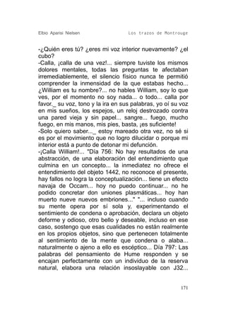 Elbio Aparisi Nielsen              Los trazos de Montrouge


-¿Quién eres tú? ¿eres mi voz interior nuevamente? ¿el
cubo?
-Calla, ¡calla de una vez!... siempre tuviste los mismos
dolores mentales, todas las preguntas te afectaban
irremediablemente, el silencio físico nunca te permitió
comprender la inmensidad de la que estabas hecho...
¿William es tu nombre?... no hables William, soy lo que
ves, por el momento no soy nada... o todo... calla por
favor._ su voz, tono y la ira en sus palabras, yo oí su voz
en mis sueños, los espejos, un reloj destrozado contra
una pared vieja y sin papel... sangre... fuego, mucho
fuego, en mis manos, mis pies, basta, ¡es suficiente!
-Solo quiero saber..._ estoy mareado otra vez, no sé si
es por el movimiento que no logro dilucidar o porque mi
interior está a punto de detonar mi defunción.
-¡Calla William!... "Día 756: No hay resultados de una
abstracción, de una elaboración del entendimiento que
culmina en un concepto... la inmediatez no ofrece el
entendimiento del objeto 1442, no reconoce el presente,
hay fallos no logra la conceptualización... tiene un efecto
navaja de Occam... hoy no puedo continuar... no he
podido concretar don uniones plasmáticas... hoy han
muerto nueve nuevos embriones..." "... incluso cuando
su mente opera por sí sola y, experimentando el
sentimiento de condena o aprobación, declara un objeto
deforme y odioso, otro bello y deseable, incluso en ese
caso, sostengo que esas cualidades no están realmente
en los propios objetos, sino que pertenecen totalmente
al sentimiento de la mente que condena o alaba...
naturalmente o ajeno a ello es escéptico... Día 797: Las
palabras del pensamiento de Hume responden y se
encajan perfectamente con un individuo de la reserva
natural, elabora una relación insoslayable con J32...


                                                        171
 