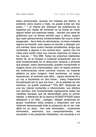 Elbio Aparisi Nielsen             Los trazos de Montrouge


estoy emocionado, aunque me molesta por dentro, lo
entiendo como bueno y malo, no puedo evitar ser dos
polos..." "...el intento por distinguir las substancias en
especies por medio de nombres no se funda en modo
alguno sobre sus esencias reales... escribe una serie de
grafismos que no tienen sentido aquí y ahora, espero
que sean pensamientos fundamentales del nuevo orden
exagerado... lleva días sin alimentarse, no tiene molestia
alguna en hacerlo, solo repara en escribir y dialogar con
sus mentes, tiene cuatro mentes simultáneas, tengo que
contárselo a alguien o me volveré loco... quiero vivir mil
vidas para verlos crear sus nuevas creencias en base a
los nuevos..." "Día 686: Todos los próximos habitantes
tienen fe, se la otorgan a cualquier proposición que no
esté fundamentada en la deducción racional y primaria
que poseen, estoy desilusionado, pueden comprender lo
mágico como una irracionalidad, pero no logran preveer
los multiuniversos cómo caminos nuevos, su material
plástico es poco longevo, haré revisiones, no tengo
esperanzas, al contrario que ellos... siguen teniendo fe y
yo voy a liquidarlos en dos horas... estoy tristemente
encolerizado por lo que me toca... en la soledad de mis
estudios...no puedo continuar." "Día 987: Disponen de
una ley natural contenida e intencionada, sus efectos
son escritos, han fundamentado rápidamente sobre las
variables escasas que he desarrollado para su primer
hábitat, a diferencia de la reserva 872N571F435X todos
obedecen a un líder... castigan, obligan sentencias en
grupo, mantienen sitios propios y responden con una
violencia desmesurada ante la presencia de un ser más
débil en su área... han sido eliminados... cruelmente
eliminados, aborrezco sus comportamientos, me
recuerdan a los presentes habitantes, me recuerdo a mi


                                                       172
 