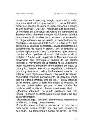Elbio Aparisi Nielsen             Los trazos de Montrouge


mismo que es lo que soy, imagino que sueltos serían
aún más destructivos que nosotros... en la televisión
dicen que acaban de morir mil cien personas a manos
de una guerrilla." "Día 1234: responden a la conciencia...
un individuo de la reserva 455/Glieve del laboratorio de
Staropesterevo demuestra según los informes estados
de conciencia sin asistencias exteriores... su necesidad
es ciega mientras no se ajusta al sometimiento del
concepto... los objetos 2.945.449/U y 3.952.242/E han
contraído su voluntad de libertad... olvida rápidamente el
conocimiento de causa y efecto... por el contrario se
somete rápidamente a una somnolencia que aumenta
con los años... prefiere el estado del sueño al de la
realidad..." "Le he leído un párrafo de Marx en contra del
mecanismo que promulgó el cambio de los últimos
tiempos: El movimiento de la materia no es únicamente
tosco movimiento mecánico, mero cambio de lugar, es
calor y luz, tensión eléctrica y magnética, combinación
química y disociación, vida y, finalmente conciencia... he
soltado veinte objetos mecánicos, el resto de la extensa
comunidad responde positivamente, el individuo k4678
solo ha logrado erradicar uno de los..."_ estoy ardiendo
en mi centro, como la tierra mis capas se mueven, mi
piel, no quiero hablar porque no me saldrían las
palabras, está en silencio, lleva unos minutos callado...
-¿Piensas soltarme?, no puedo continuar con esta
tortura._ la marea de destrucción interna cesa y me deja
quejar libremente.
-¿Recuerdas algo... William?_ me envuelve nuevamente
en silencio, no tengo pensamientos.
-Todas las voces anteriores, ahora tú, me has hecho
pisar sobre piezas móviles, me has dado pruebas de
que nada... no comprendo a donde me llevas... lo maté


                                                       173
 