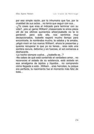 Elbio Aparisi Nielsen             Los trazos de Montrouge


por esa simple razón, por lo inhumano que fue, por la
crueldad de sus actos... no tenía que seguir con sus...
-¿Tú crees que eras el indicado para terminar con su
vida?, ¡era un genio William! ¡masacraste la única pieza
útil de los últimos quinientos años!¡Isabelle no te lo
perdonó!, pero solo ella, nos sentimos muy
decepcionados, Isabelle esperó mucho tiempo para
encontrarte, te nombraba mucho, te odiaba y te amaba,
¡eligió morir en tus manos William!, ahora te presentas y
quieres recuperar lo que ya no tienes... eres solo una
sombra oscura, deforme y sin fuerzas, el sol comienza a
deshacerte.
-La noche siempre vuelve... ¿Isabelle es...?
-No sabes de qué está contenido el verdadero amor... no
reconoces el estado de su existencia, está aislado en
esa amalgama de tejidos y líquidos... no comprendo
cómo llegaste a esto...William... eras hercúleo, tu psique
era perfecta, tu nacimiento fue el momento más feliz de
toda...




                                                       174
 