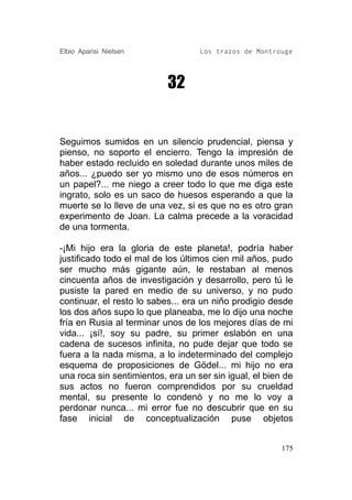 Elbio Aparisi Nielsen              Los trazos de Montrouge




                           32


Seguimos sumidos en un silencio prudencial, piensa y
pienso, no soporto el encierro. Tengo la impresión de
haber estado recluido en soledad durante unos miles de
años... ¿puedo ser yo mismo uno de esos números en
un papel?... me niego a creer todo lo que me diga este
ingrato, solo es un saco de huesos esperando a que la
muerte se lo lleve de una vez, si es que no es otro gran
experimento de Joan. La calma precede a la voracidad
de una tormenta.

-¡Mi hijo era la gloria de este planeta!, podría haber
justificado todo el mal de los últimos cien mil años, pudo
ser mucho más gigante aún, le restaban al menos
cincuenta años de investigación y desarrollo, pero tú le
pusiste la pared en medio de su universo, y no pudo
continuar, el resto lo sabes... era un niño prodigio desde
los dos años supo lo que planeaba, me lo dijo una noche
fría en Rusia al terminar unos de los mejores días de mi
vida... ¡sí!, soy su padre, su primer eslabón en una
cadena de sucesos infinita, no pude dejar que todo se
fuera a la nada misma, a lo indeterminado del complejo
esquema de proposiciones de Gödel... mi hijo no era
una roca sin sentimientos, era un ser sin igual, el bien de
sus actos no fueron comprendidos por su crueldad
mental, su presente lo condenó y no me lo voy a
perdonar nunca... mi error fue no descubrir que en su
fase inicial de conceptualización puse objetos


                                                        175
 