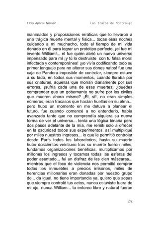 Elbio Aparisi Nielsen              Los trazos de Montrouge


inanimados y proposiciones erráticas que lo llevaron a
una trágica muerte mental y física... todas esas noches
cuidando a mi muchacho, todo el tiempo de mi vida
donado en él para lograr un prototipo perfecto, ¡el fue mi
invento William!... el fue quién abrió un nuevo universo
impensado para mí ¡y tú lo destruiste con tu falsa moral
infectada y contemporánea! ¡yo vivía codificando todo su
primer lenguaje para no alterar sus dones natos! fue una
caja de Pandora imposible de controlar, siempre estuve
a su lado, en todos sus momentos, cuando lloraba por
sus criaturas, aquellas que morían diariamente por sus
errores, ¡sufría cada una de esas muertes! ¿puedes
comprender que un gobernante no sufre por los civiles
que mueren ahora mismo? ¡Él, sí!, no eran simples
números, eran fracasos que hacían huellas en su alma...
pero hubo un momento en me detuve a planear el
futuro, fue cuando comencé a no entenderlo, había
avanzado tanto que no comprendía siquiera su nueva
forma de ver el universo... tenía una lógica binaria pero
dos pasos adelante de la mía, me remití solo a ofrecer
en la oscuridad todos sus experimentos, así multipliqué
por miles nuestros ingresos... lo que le permitió controlar
desde París todos los laboratorios, hasta su muerte
hubo doscientos veintiuno tras su muerte fueron miles,
fundamos organizaciones benéficas, multiplicamos por
millones los ingresos y tocamos todas las esferas del
poder asentado... fui un disfraz de las cien máscaras...
mientras que el foco de violencia nos permitió comprar
todos los inmuebles a precios irrisorios, miles de
herencias millonarias eran donadas por nuestro grupo
de... da igual, no tiene importancia ya, quiero que sepas
que siempre controlé tus actos, nunca estuviste fuera de
mi ojo, nunca William... tu entorno libre y natural fueron


                                                        176
 