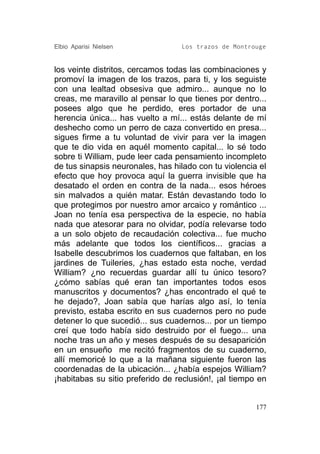 Elbio Aparisi Nielsen             Los trazos de Montrouge


los veinte distritos, cercamos todas las combinaciones y
promoví la imagen de los trazos, para ti, y los seguiste
con una lealtad obsesiva que admiro... aunque no lo
creas, me maravillo al pensar lo que tienes por dentro...
posees algo que he perdido, eres portador de una
herencia única... has vuelto a mí... estás delante de mí
deshecho como un perro de caza convertido en presa...
sigues firme a tu voluntad de vivir para ver la imagen
que te dio vida en aquél momento capital... lo sé todo
sobre ti William, pude leer cada pensamiento incompleto
de tus sinapsis neuronales, has hilado con tu violencia el
efecto que hoy provoca aquí la guerra invisible que ha
desatado el orden en contra de la nada... esos héroes
sin malvados a quién matar. Están devastando todo lo
que protegimos por nuestro amor arcaico y romántico ...
Joan no tenía esa perspectiva de la especie, no había
nada que atesorar para no olvidar, podía relevarse todo
a un solo objeto de recaudación colectiva... fue mucho
más adelante que todos los científicos... gracias a
Isabelle descubrimos los cuadernos que faltaban, en los
jardines de Tuileries, ¿has estado esta noche, verdad
William? ¿no recuerdas guardar allí tu único tesoro?
¿cómo sabías qué eran tan importantes todos esos
manuscritos y documentos? ¿has encontrado el qué te
he dejado?, Joan sabía que harías algo así, lo tenía
previsto, estaba escrito en sus cuadernos pero no pude
detener lo que sucedió... sus cuadernos... por un tiempo
creí que todo había sido destruido por el fuego... una
noche tras un año y meses después de su desaparición
en un ensueño me recitó fragmentos de su cuaderno,
allí memoricé lo que a la mañana siguiente fueron las
coordenadas de la ubicación... ¿había espejos William?
¡habitabas su sitio preferido de reclusión!, ¡al tiempo en


                                                       177
 