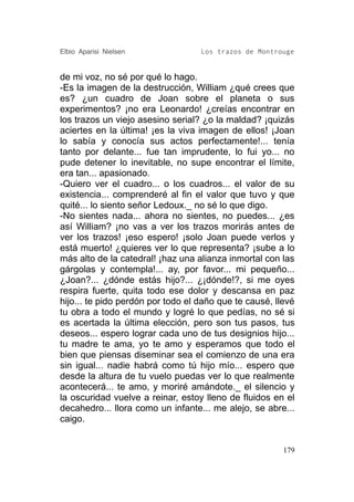 Elbio Aparisi Nielsen              Los trazos de Montrouge


de mi voz, no sé por qué lo hago.
-Es la imagen de la destrucción, William ¿qué crees que
es? ¿un cuadro de Joan sobre el planeta o sus
experimentos? ¡no era Leonardo! ¿creías encontrar en
los trazos un viejo asesino serial? ¿o la maldad? ¡quizás
aciertes en la última! ¡es la viva imagen de ellos! ¡Joan
lo sabía y conocía sus actos perfectamente!... tenía
tanto por delante... fue tan imprudente, lo fui yo... no
pude detener lo inevitable, no supe encontrar el límite,
era tan... apasionado.
-Quiero ver el cuadro... o los cuadros... el valor de su
existencia... comprenderé al fin el valor que tuvo y que
quité... lo siento señor Ledoux._ no sé lo que digo.
-No sientes nada... ahora no sientes, no puedes... ¿es
así William? ¡no vas a ver los trazos morirás antes de
ver los trazos! ¡eso espero! ¡solo Joan puede verlos y
está muerto! ¿quieres ver lo que representa? ¡sube a lo
más alto de la catedral! ¡haz una alianza inmortal con las
gárgolas y contempla!... ay, por favor... mi pequeño...
¿Joan?... ¿dónde estás hijo?... ¿¡dónde!?, si me oyes
respira fuerte, quita todo ese dolor y descansa en paz
hijo... te pido perdón por todo el daño que te causé, llevé
tu obra a todo el mundo y logré lo que pedías, no sé si
es acertada la última elección, pero son tus pasos, tus
deseos... espero lograr cada uno de tus designios hijo...
tu madre te ama, yo te amo y esperamos que todo el
bien que piensas diseminar sea el comienzo de una era
sin igual... nadie habrá como tú hijo mío... espero que
desde la altura de tu vuelo puedas ver lo que realmente
acontecerá... te amo, y moriré amándote._ el silencio y
la oscuridad vuelve a reinar, estoy lleno de fluidos en el
decahedro... llora como un infante... me alejo, se abre...
caigo.


                                                        179
 