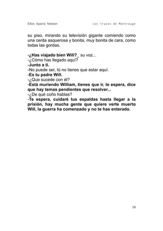 Elbio Aparisi Nielsen           Los trazos de Montrouge


su piso, mirando su televisión gigante comiendo como
una cerda asquerosa y bonita, muy bonita de cara, como
todas las gordas.

-¿Has viajado bien Will?_ su voz...
-¿Cómo has llegado aquí?
-Junto a ti.
-No puede ser, tú no tienes que estar aquí.
-Es tu padre Will.
-¿Que sucede con él?
-Está muriendo William, tienes que ir, te espera, dice
que hay temas pendientes que resolver...
-¿De qué coño hablas?
-Te espera, cuidaré tus espaldas hasta llegar a la
prisión, hay mucha gente que quiere verte muerto
Will, la guerra ha comenzado y no te has enterado.




                                                     18
 