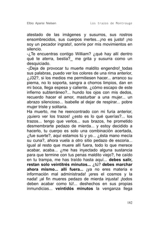 Elbio Aparisi Nielsen              Los trazos de Montrouge


atestado de las imágenes y susurros, sus rostros
ensombrecidos, sus cuerpos inertes...¡no es justo! ¡no
soy un pecador ingrato!, sonríe por mis movimientos en
silencio.
-¿Te encuentras contigo William? ¿qué hay allí dentro
qué te aterra, bestia?_ me grita y susurra como un
desquiciado.
-¡Deja de provocar tu muerte maldito engendro!_todas
sus palabras, puedo ver los colores de una rima anterior,
¿J32?, si los medios me permitiesen hacer... arranco su
pierna, no lo soporta, sangra a chorros limpios, dan en
mi boca, llega espesa y caliente. ¿cómo escapo de este
infierno subterráneo?... hundo los ojos con mis dedos,
recuerdo hacer el amor, masturbar a una mujer... un
abrazo silencioso... Isabelle al dejar de respirar... pobre
mujer triste y solitaria.
Ha muerto, me he reencontrado con mi furia anterior,
¡quiero ver los trazos! ¿esto es lo qué querías?... los
trazos... tengo que verlos... sus brazos, he prometido
desmembrarte pedazo de mierda... y estoy decidido a
hacerlo, tu cuerpo es solo una combinación acertada,
¿fue suerte?, aquí estamos tú y yo... ¿ésta mano mecía
su cuna?, ahora vuela a otro sitio pedazo de escoria...
igual al resto que muere allí fuera, todo lo que merece
acabar, acaba... ¿me has inyectado alguna sustancia
para que termine con tus penas maldito viejo?, he caído
en tu trampa, me has traído hasta aquí... debes salir,
restan solo veintitrés minutos... ¿tú? debes marchar
ahora mismo... allí fuera... ¡ya no eres materia e
información mal administrada! ¡eres el cosmos y la
nada! ¡al fin mueres pedazo de mierda injusta! ¡todos
deben acabar como tú!... deshechos en sus propias
inmundicias... veintidós minutos la venganza llega


                                                        182
 