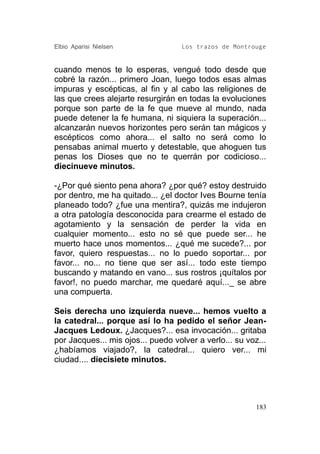 Elbio Aparisi Nielsen               Los trazos de Montrouge


cuando menos te lo esperas, vengué todo desde que
cobré la razón... primero Joan, luego todos esas almas
impuras y escépticas, al fin y al cabo las religiones de
las que crees alejarte resurgirán en todas la evoluciones
porque son parte de la fe que mueve al mundo, nada
puede detener la fe humana, ni siquiera la superación...
alcanzarán nuevos horizontes pero serán tan mágicos y
escépticos como ahora... el salto no será como lo
pensabas animal muerto y detestable, que ahoguen tus
penas los Dioses que no te querrán por codicioso...
diecinueve minutos.

-¿Por qué siento pena ahora? ¿por qué? estoy destruido
por dentro, me ha quitado... ¿el doctor Ives Bourne tenía
planeado todo? ¿fue una mentira?, quizás me indujeron
a otra patología desconocida para crearme el estado de
agotamiento y la sensación de perder la vida en
cualquier momento... esto no sé que puede ser... he
muerto hace unos momentos... ¿qué me sucede?... por
favor, quiero respuestas... no lo puedo soportar... por
favor... no... no tiene que ser así... todo este tiempo
buscando y matando en vano... sus rostros ¡quítalos por
favor!, no puedo marchar, me quedaré aquí..._ se abre
una compuerta.

Seis derecha uno izquierda nueve... hemos vuelto a
la catedral... porque así lo ha pedido el señor Jean-
Jacques Ledoux. ¿Jacques?... esa invocación... gritaba
por Jacques... mis ojos... puedo volver a verlo... su voz...
¿habíamos viajado?, la catedral... quiero ver... mi
ciudad.... diecisiete minutos.




                                                         183
 