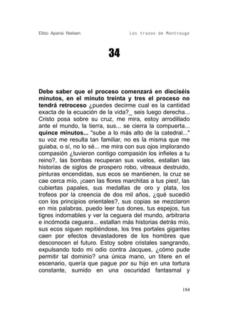 Elbio Aparisi Nielsen             Los trazos de Montrouge




                          34


Debe saber que el proceso comenzará en dieciséis
minutos, en el minuto treinta y tres el proceso no
tendrá retroceso ¿puedes decirme cual es la cantidad
exacta de la ecuación de la vida?_ seis luego derecha...
Cristo posa sobre su cruz, me mira, estoy arrodillado
ante el mundo, la tierra, sus... se cierra la compuerta...
quince minutos... "sube a lo más alto de la catedral..."
su voz me resulta tan familiar, no es la misma que me
guiaba, o sí, no lo sé... me mira con sus ojos implorando
compasión ¿tuvieron contigo compasión los infieles a tu
reino?, las bombas recuperan sus vuelos, estallan las
historias de siglos de prospero robo, vitreaux destruido,
pinturas encendidas, sus ecos se mantienen, la cruz se
cae cerca mío, ¡caen las flores marchitas a tus pies!, las
cubiertas papales, sus medallas de oro y plata, los
trofeos por la creencia de dos mil años, ¿qué sucedió
con los principios orientales?, sus copias se mezclaron
en mis palabras, puedo leer tus dones, tus espejos, tus
tigres indomables y ver la ceguera del mundo, arbitraria
e incómoda ceguera... estallan más historias detrás mío,
sus ecos siguen repitiéndose, los tres portales gigantes
caen por efectos devastadores de los hombres que
desconocen el futuro. Estoy sobre cristales sangrando,
expulsando todo mi odio contra Jacques, ¿cómo pude
permitir tal dominio? una única mano, un títere en el
escenario, quería que pague por su hijo en una tortura
constante, sumido en una oscuridad fantasmal y


                                                       184
 