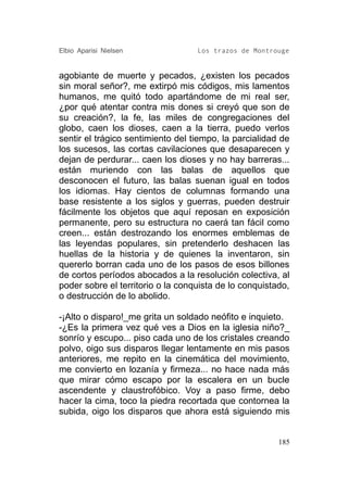 Elbio Aparisi Nielsen              Los trazos de Montrouge


agobiante de muerte y pecados, ¿existen los pecados
sin moral señor?, me extirpó mis códigos, mis lamentos
humanos, me quitó todo apartándome de mi real ser,
¿por qué atentar contra mis dones si creyó que son de
su creación?, la fe, las miles de congregaciones del
globo, caen los dioses, caen a la tierra, puedo verlos
sentir el trágico sentimiento del tiempo, la parcialidad de
los sucesos, las cortas cavilaciones que desaparecen y
dejan de perdurar... caen los dioses y no hay barreras...
están muriendo con las balas de aquellos que
desconocen el futuro, las balas suenan igual en todos
los idiomas. Hay cientos de columnas formando una
base resistente a los siglos y guerras, pueden destruir
fácilmente los objetos que aquí reposan en exposición
permanente, pero su estructura no caerá tan fácil como
creen... están destrozando los enormes emblemas de
las leyendas populares, sin pretenderlo deshacen las
huellas de la historia y de quienes la inventaron, sin
quererlo borran cada uno de los pasos de esos billones
de cortos períodos abocados a la resolución colectiva, al
poder sobre el territorio o la conquista de lo conquistado,
o destrucción de lo abolido.

-¡Alto o disparo!_me grita un soldado neófito e inquieto.
-¿Es la primera vez qué ves a Dios en la iglesia niño?_
sonrío y escupo... piso cada uno de los cristales creando
polvo, oigo sus disparos llegar lentamente en mis pasos
anteriores, me repito en la cinemática del movimiento,
me convierto en lozanía y firmeza... no hace nada más
que mirar cómo escapo por la escalera en un bucle
ascendente y claustrofóbico. Voy a paso firme, debo
hacer la cima, toco la piedra recortada que contornea la
subida, oigo los disparos que ahora está siguiendo mis


                                                        185
 