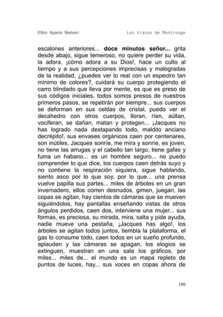 Elbio Aparisi Nielsen             Los trazos de Montrouge


escalones anteriores... doce minutos señor... grita
desde abajo, sigue temeroso, no quiere perder su vida,
la adora, ¡cómo adora a su Dios!, hace un culto al
tiempo y a sus percepciones imprecisas y malogradas
de la realidad, ¿puedes ver lo real con un espectro tan
mínimo de colores?, cuidará su cuerpo protegiendo el
carro blindado que lleva por mente, es que es preso de
sus códigos iniciales, todos somos presos de nuestros
primeros pasos, se repetirán por siempre... sus cuerpos
se deforman en sus celdas de cristal, puedo ver el
decahedro con otros cuerpos, lloran, ríen, aúllan,
vociferan, se dañan, matan y protegen... ¡Jacques no
has logrado nada destapando todo, maldito anciano
decrépito!, sus envases orgánicos caen por centenares,
son inútiles, Jacques sonríe, me mira y sonríe, es joven,
no tiene las arrugas y el cabello tan largo, tiene gafas y
fuma un habano... es un hombre seguro... no puedo
comprender lo que dice, los cuerpos caen detrás suyo y
no contiene la respiración siquiera, sigue hablando,
siento asco por lo que soy, por lo que... una prensa
vuelve papilla sus partes... miles de árboles en un gran
invernadero, ellos corren desnudos, gimen, juegan, las
copas se agitan, hay cientos de cámaras que se mueven
siguiéndolos, hay pantallas enseñando vistas de otros
ángulos perdidos, caen dos, interviene una mujer... sus
formas, es preciosa, su mirada, mira, salta y pide ayuda,
nadie mueve una pestaña, ¡Jacques has algo!, los
árboles se agitan todos juntos, tiembla la plataforma, el
gas lo consume todo, caen todos en un sueño profundo,
aplauden y las cámaras se apagan, los elogios se
extinguen, muestran en una sala los gráficos, por
miles... miles de... el mundo es un mapa repleto de
puntos de luces, hay... sus voces en copas ahora de


                                                       186
 