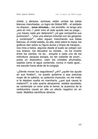 Elbio Aparisi Nielsen               Los trazos de Montrouge


cristal, y abrazos, sonrisas, están unidas las batas
blancas manchadas, un logro de Global MR... el soldado
no dispara... once minutos... me arrodillo, no tengo aire
¡aire en mis...! ¡aire! miro al cielo quizás sea su juego...
¿no haces nada por detenerlo? ¿el gas compartirá sus
pulmones?... "¡haz una alianza inmortal con las gárgolas
y contempla!"... ellos siguen manchando sus batas
blancas, el cristal estalla, es ella, está sobre la mesa, los
gráficos dan sobre su figura áurea y limpia de harapos...
nos mira a todos, algunos desde el suelo se cobijan con
sus brazos, me devuelve su mirada... no ha muerto
entre los cientos, no es... aniquila a cada uno de los
individuos Jacques escapa, es tan cobarde de joven...
pulsa un dispositivo, caen los cristales ahumados,
explota como el agua contenida, nunca vi nada igual...
me sacudo hacia atrás de la congoja.

-¿Dónde moran tus seguidores? ¿eh? ¿quién los ayuda
en sus finales?_ no puedo quitarme a esa preciosa
mujer de la cabeza, su potencia muscular, no me mató,
si la dejaban suelta no marcharía, ¿¡por qué causa la
mataron!?, si solo quería abrazarme, estaba asustada,
se contempla un error ante el temor, la ausencia de la
certidumbre causó en ella un efecto negativo en en
resto. Malditos científicos obreros.




                                                          187
 