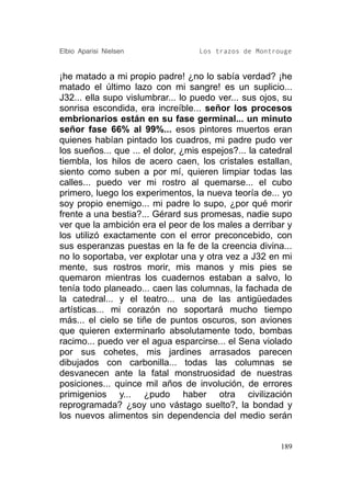 Elbio Aparisi Nielsen               Los trazos de Montrouge


¡he matado a mi propio padre! ¿no lo sabía verdad? ¡he
matado el último lazo con mi sangre! es un suplicio...
J32... ella supo vislumbrar... lo puedo ver... sus ojos, su
sonrisa escondida, era increíble... señor los procesos
embrionarios están en su fase germinal... un minuto
señor fase 66% al 99%... esos pintores muertos eran
quienes habían pintado los cuadros, mi padre pudo ver
los sueños... que ... el dolor, ¿mis espejos?... la catedral
tiembla, los hilos de acero caen, los cristales estallan,
siento como suben a por mí, quieren limpiar todas las
calles... puedo ver mi rostro al quemarse... el cubo
primero, luego los experimentos, la nueva teoría de... yo
soy propio enemigo... mi padre lo supo, ¿por qué morir
frente a una bestia?... Gérard sus promesas, nadie supo
ver que la ambición era el peor de los males a derribar y
los utilizó exactamente con el error preconcebido, con
sus esperanzas puestas en la fe de la creencia divina...
no lo soportaba, ver explotar una y otra vez a J32 en mi
mente, sus rostros morir, mis manos y mis pies se
quemaron mientras los cuadernos estaban a salvo, lo
tenía todo planeado... caen las columnas, la fachada de
la catedral... y el teatro... una de las antigüedades
artísticas... mi corazón no soportará mucho tiempo
más... el cielo se tiñe de puntos oscuros, son aviones
que quieren exterminarlo absolutamente todo, bombas
racimo... puedo ver el agua esparcirse... el Sena violado
por sus cohetes, mis jardines arrasados parecen
dibujados con carbonilla... todas las columnas se
desvanecen ante la fatal monstruosidad de nuestras
posiciones... quince mil años de involución, de errores
primigenios y... ¿pudo haber otra civilización
reprogramada? ¿soy uno vástago suelto?, la bondad y
los nuevos alimentos sin dependencia del medio serán


                                                         189
 