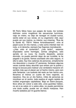 Elbio Aparisi Nielsen             Los trazos de Montrouge




                           3


Mi París fálica hace sus juegos de luces, los turistas
disfrutan como mogólicos las secuencias lumínicas,
viajo en metro, no dejo de navegar mi ciudad nunca,
siento estar en sus venas, en su organismo vital, aquí
puedo ver sus rostros, su interior, sus miserias. "Rue de
la Santé 42, 75014 14éme Arrondissement", miro el
papel sucio en mis manos, y noto como intentan leer mi
nota, a mi derecha, siempre hay fisgones merodeando.
-¿Has visto el contenido?, ¿has leído?_ estamos
enjaulados como hormigas, somos zánganos, solo
aprieto en su nuca, ha muerto despierto, parece
dormido, no puedo permitir dejar de ser invisible, le he
pagado a la gorda, hemos acordado otro sitio seguro, ni
ella lo sabe, hay tres cadenas de personas, simplemente
me descubren y mueren 27 personas, fantaseo algunas
veces cuando estoy aburrido que entran por la puerta y
tengo la excusa para realizar una verdadera masacre sin
sentido más que el placer por el hecho mismo, pero son
solo fantasías. Los sudores del resto se han hecho uno,
llevamos al menos un cuarto de hora viajando, es
repulsivo. Hoy es un día festivo, miles de personas se
movilizan en el centro, todo explica el vagón repleto de
inútiles engranajes capitalistas. Bajo en Saint-Jacques,
llevo años sin volver a este sitio, unos guardias hablan,
no sé si es sobre mí o sobre ellos, no puedo permitirme
una duda suelta, puede ser un efecto mariposa. Han
muerto sedados por mi guante blanco.

                                                       19
 