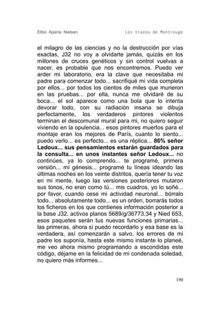 Elbio Aparisi Nielsen              Los trazos de Montrouge


el milagro de las ciencias y no la destrucción por vías
exactas, J32 no voy a olvidarte jamás, quizás en los
millones de cruces genéticos y sin control vuelvas a
nacer, es probable que nos encontremos. Puedo ver
arder mi laboratorio, era la clave que necesitaba mi
padre para comenzar todo... sacrifiqué mi vida completa
por ellos... por todos los cientos de miles que murieron
en las pruebas... por ella, nunca me olvidaré de su
boca... el sol aparece como una bola que lo intenta
devorar todo, con su radiación insana se dibuja
perfectamente, los verdaderos pintores violentos
terminan el descomunal mural para mi, no quiero seguir
viviendo en la opulencia... esos pintores muertos para el
montaje eran los mejores de París, cuanto lo siento...
puedo verlo... es perfecto... es una réplica... 86% señor
Ledoux... sus pensamientos estarán guardados para
la consulta... en unos instantes señor Ledoux... no
continúes, ya lo comprendo... te programé, primera
versión... mi génesis... programé tu líneas ideando las
últimas noches en los veinte distritos, quería tener tu voz
en mi mente, luego las versiones posteriores mutaron
sus tonos, no eran como tú... mis cuadros, yo lo soñé...
por favor, cuando cese mi actividad neuronal... bórralo
todo... absolutamente todo... es un orden, borrarás todos
los ficheros en los que contienes información posterior a
la base J32, activos planos 5689/g/36773.34 y Nied 653,
esos paquetes serán tus nuevas funciones primarias...
las primeras, ahora si puedo recordarlo y esa base es la
verdadera, así comenzarán a salvo, los errores de mi
padre los suponía, hasta este mismo instante lo planeé,
me veo ahora mismo programando a escondidas este
código, déjame en la felicidad de mi condenada soledad,
no quiero más informes...


                                                        190
 