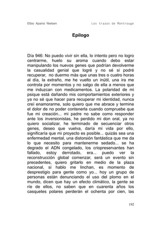 Elbio Aparisi Nielsen             Los trazos de Montrouge


                        Epílogo



Día 946: No puedo vivir sin ella, lo intento pero no logro
centrarme, huelo su aroma cuando debo estar
manipulando los nuevos genes que podrían devolverme
la casualidad genial que logré y no sé si podré
recuperar, no duermo más que unas tres o cuatro horas
al día, la extraño, me he vuelto un inútil, una ira me
controla por momentos y no salgo de ella a menos que
me induzcan con medicamentos. La polaridad de mi
psique está dañando mis comportamientos exteriores y
ya no sé que hacer para recuperar mi identidad, nunca
creí enamorarme, solo quiero que me abrace y termine
el dolor de no poder contenerla cuando compruebe que
fue mi creación... mi padre no sabe como responder
ante los inversionistas, he perdido mi don oral, ya no
quiero socializar, he terminado de secuenciar otros
genes, deseo que vuelva, daría mi vida por ello,
significaría que mi proyecto es posible... quizás sea una
enfermedad mental, una distorsión fantástica que me da
lo que necesito para mantenerme sedado... se ha
degrado el ADN congelado, los criopreservantes han
fallado, estoy derrotado, era... puedo ver la
reconstrucción global comenzar, será un evento sin
precedentes, quiero gritarlo en medio de la plaza
nacional, si hablo me linchan, es momento de
desprestigio para gente como yo... hoy un grupo de
personas están denunciando el uso del plomo en el
mundo, dicen que hay un efecto climático, la gente se
ríe de ellos, no saben que en cuarenta años los
casquetes polares perderán el ochenta por cien, las


                                                       192
 