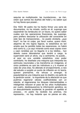 Elbio Aparisi Nielsen               Los trazos de Montrouge


sequías se multiplicarán, las inundaciones... se ríen,
creen que somos los dueños del hotel y no saben que
no hay llaves que poseer...

Día 1023: Mi padre me ha hecho firmar una serie de
documentos, no he mirado, confío en él, supongo que
expandirán los tentáculos en un futuro, no quiero saber
cuales son las operaciones financieras, las supongo,
pero prefiero descartar la utilización del consciente en
este tipo de transacciones... no puedo olvidarla, ¿que
hice?, no fue mi culpa, por favor vuelve, quiero morir,
alejarme de mis logros lógicos, la estadística es tan
amplia que he perdido todas las esperanzas, no habrá
otra como tú, y yo aquí mirando como esas copias viven
y caen rendidas por no llegarte ni a los tobillos... han
abierto nueve laboratorios que tendré a cargo, la
supervisión será un alivio, voy a centrarme, no puedo...
el azar es una variable estadística, creo poder
controlarlo, he diseñado una máquina que interpreta los
estímulos neuronales y los transforma en imágenes, el
único problema es que los individuos a y b mueren al
cabo de unos días, he alterado el envejecimiento, a raíz
del estudio a surgido un punto de inflexión en mi teoría,
quieren premiarme, me rehuso a emerger, la
popularidad es una máquina que no diseñé y es parte de
la perdición social... lo importante de la alteración es que
pudimos regenerar células codificándolas con un
retardo, al regenerarse los bloques intercambiables e
inteligentes reducen el paso de los años multiplicados
por cuatro, desbloqueamos la información genética, es
un descubrimiento accidental, le pondrán mi apellido al
proceso... mi padre ha recibido los premios, me
representa... no hay instante que no piense en ella,


                                                         193
 