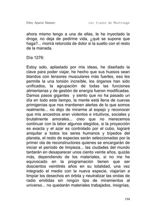 Elbio Aparisi Nielsen               Los trazos de Montrouge


ahora mismo tengo a una de ellas, le he inyectado la
droga, no deja de pedirme vida, ¿qué se supone que
haga?... morirá retorcida de dolor si la suelto con el resto
de la manada.

Día 1276:

Estoy solo, aplastado por mis ideas, he diseñado la
clave para poder viajar, he hecho que sus huesos sean
blandos con tensores musculares más fuertes, eso les
permite la una torsión increíble, los órganos han sido
unificados, la agrupación de todas las funciones
alimentarias y de gestión de energía fueron modificadas.
Damos pasos gigantes y siento que no ha pasado un
día en todo este tiempo, la mente está llena de cuevas
primigenias que nos mantienen alertas de lo que somos
realmente... no dejo de mirarme al espejo y reconocer
que mis ancestros eran violentos e intuitivos, sociales y
brutalmente amorales... creo que no merecemos
continuar con la labor algunos elegidos, si la proyección
es exacta y el azar es controlado por el cubo, lograré
aniquilar a todos los seres humanos y bípedos del
planeta, el resto de especies serán seleccionadas por la
primer ola de reconstructores quienes se encargarán de
iniciar el período de limpieza... las ciudades del mundo
tardarán en desaparecer unos ciento veinte años, quizás
más, dependiendo de los materiales, si no me he
equivocado en la programación tienen que ser
doscientos veintitrés años en su totalidad, una vez
integrado el medio con la nueva especie, viajarían a
limpiar los desechos en órbita y neutralizar las ondas de
radio emitidas sin ningún tipo de miramientos al
universo... no quedarán materiales trabajados, insignias,


                                                         194
 