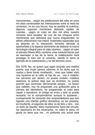 Elbio Aparisi Nielsen               Los trazos de Montrouge


monumentos... según las predicciones del cubo en unos
mil años comenzarán las interacciones entre el resto de
universos, no es una locura, hoy es posible la cuántica,
algunos suponen membrana absoluta repleta de
cuerdas... según el cubo en dos mil años nuestro
universo será receptor de uno de los choques entre
membranas que detonará una nueva singularidad, su
efecto inflacionario nos traerá materiales espaciales que
se alojarán en la interacción terrestre dándole la
oportunidad a la especie dominante de elaborar la nueva
tecnología integral para el viaje cósmico... según el cubo
el planeta Gliese 842c contiene unas características que
se asemejan a las de la tierra, la colaboración hará
propagar el bien por el universo, siendo la tierra el
ejemplo de la colaboración y no del dominio único.

Día 1578: No, no quiero que sigan tocando esa maldita
puerta, esa mujer parece odiarme, le he dicho que no
vuelva y lleva horas insistiendo... creo que haber visto
una injusticia en la calle, el hijo de un... voy a matarlo,
me carcome por dentro, no puedo evitarlo, malditos
asesinos, la policía deja que se diviertan, no puedo
permitir que continúen derramando sangre... no tienen
que saberlo, hoy he preparado una grabación para la
cámara del laboratorio, he programado al cubo para
copiar y reproducir, el código es único y solo yo puedo
revisarlo, no lo comprenderían aunque lo quisieran...
curiosamente he conocido dos emprendedores que han
logrado una interfaz gráfica doméstica, es tan precaria,
es insultante, el segundo de ellos va de listo y raro... son
un éxito de taquilla, debo mantenerme fuera del circuito,
los asesinaría en los escenarios, no valen la pena, mi
gloria no tiene que ver... mi profunda raíz social está


                                                         195
 