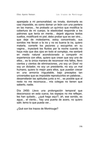 Elbio Aparisi Nielsen              Los trazos de Montrouge


aparejada a mi personalidad, es innata, dominarla es
casi imposible, es como domar un león con una pantera
en las manos... he probado un químico que modifica la
cobertura de mi cuerpo, la elasticidad responde a los
patrones que tenía en mente... dejaré algunos textos
sueltos, modificaré mi piel, debo probar que es ser otro...
que deje de molestarme, estoy concentrado, sus
sonidos me llevan a la ira y no es buena la ira, quiero
matarla, comerle los pezones y escupirlos en su
vagina... inyectaré los fluidos por la noche cuando no
haya más que dos ojos en todo el complejo, me sentaré
en medio natural acondicionado a compartir mi
experiencia con ellos, quiero que crean que soy uno de
ellos... es la única manera de reconocer mis fallos, llevo
cientos y cientos de eliminaciones, ¡no soy un Dios! no
soy un dictador, no soy un presidente, no soy un mal
humano, quiero lo mejor para ellos, que puedan crecer
en una armonía inigualable, bajo preceptos tan
universales que es imposible reproducirlos en palabras...
desarrollarán las aptitudes junto a mí... es posible que el
resto no me reconozca... mis colegas no tienen que
saberlo, nadie.

Día 2450: Llevo una prolongación temporal que
desconozco en esta cueva, los espejos no me reflejan,
les han quitado... ¿qué hago aquí?, ah, ese sonido, es
agua... el viento... hay una puerta de acero, no quiero
salir, temo lo que pueda ver...

¿Qué son los trazos de Montrouge?




                                                        196
 