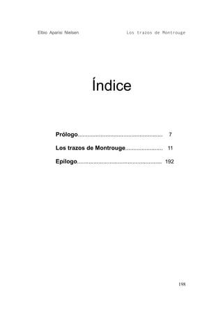 Elbio Aparisi Nielsen                           Los trazos de Montrouge




                            Índice


         Prólogo....................................................   7

         Los trazos de Montrouge....................... 11

         Epílogo.................................................... 192




                                                                           198
 