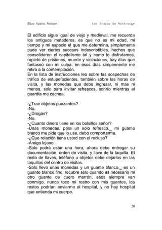 Elbio Aparisi Nielsen             Los trazos de Montrouge


El edificio sigue igual de viejo y medieval, me recuerda
los antiguos mataderos, es que no es mi edad, mi
tiempo y mi espacio el que me determina, simplemente
pude ver ciertos sucesos indescriptibles, hechos que
consolidaron el capitalismo tal y como lo disfrutamos,
repleto de prisiones, muerte y violaciones, hay días que
fantaseo con mi culpa, en esos días simplemente me
retiro a la contemplación.
En la lista de instrucciones leo sobre las sospechas de
tráfico de estupefacientes, también sobre las horas de
visita, y las monedas que debo ingresar, ni mas ni
menos, solo para invitar refrescos, sonrío mientras el
guardia me cachea.

-¿Trae objetos punzantes?
-No.
-¿Drogas?
-No.
-¿Cuanto dinero tiene en los bolsillos señor?
-Unas monedas, para un solo refresco._ mi guante
blanco me pide que lo use, debo comportarme.
-¿Que relación tiene usted con el recluso?
-Amigo lejano.
-Solo podrá estar una hora, ahora debe entregar su
documentación, orden de visita, y llave de la taquilla. El
resto de llaves, teléfono u objetos debe dejarlos en las
taquillas del centro de visitas.
-Solo llevo unas monedas y un guante blanco._ es un
guante blanco fino, recubre solo cuando es necesario mi
otro guante de cuero marrón, esos siempre van
conmigo, nunca toco mi rostro con mis guantes, los
restos podrían enviarme al hospital, y no hay hospital
que entienda mi cuerpo.


                                                        20
 