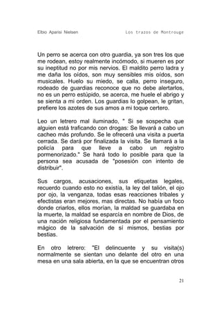 Elbio Aparisi Nielsen             Los trazos de Montrouge




Un perro se acerca con otro guardia, ya son tres los que
me rodean, estoy realmente incómodo, si mueren es por
su ineptitud no por mis nervios. El maldito perro ladra y
me daña los oídos, son muy sensibles mis oídos, son
musicales. Huelo su miedo, se calla, perro inseguro,
rodeado de guardias reconoce que no debe alertarlos,
no es un perro estúpido, se acerca, me huele el abrigo y
se sienta a mi orden. Los guardias lo golpean, le gritan,
prefiere los azotes de sus amos a mi toque certero.

Leo un letrero mal iluminado, " Si se sospecha que
alguien está traficando con drogas: Se llevará a cabo un
cacheo más profundo. Se le ofrecerá una visita a puerta
cerrada. Se dará por finalizada la visita. Se llamará a la
policía para que lleve a cabo un registro
pormenorizado." Se hará todo lo posible para que la
persona sea acusada de "posesión con intento de
distribuir".

Sus cargos, acusaciones, sus etiquetas legales,
recuerdo cuando esto no existía, la ley del talión, el ojo
por ojo, la venganza, todas esas reacciones tribales y
efectistas eran mejores, mas directas. No había un foco
donde criarlos, ellos morían, la maldad se guardaba en
la muerte, la maldad se esparcía en nombre de Dios, de
una nación religiosa fundamentada por el pensamiento
mágico de la salvación de sí mismos, bestias por
bestias.

En otro letrero: "El delincuente y su visita(s)
normalmente se sientan uno delante del otro en una
mesa en una sala abierta, en la que se encuentran otros


                                                        21
 
