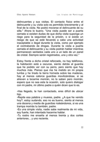 Elbio Aparisi Nielsen             Los trazos de Montrouge


delincuentes y sus visitas. El contacto físico entre el
delincuente y su visita solo es permitido brevemente y al
final de la visita. No podrá moverse el delincuente de su
silla." Ahora lo bueno. "Una visita puede ser a puerta
cerrada si existen dudas de que dicha visita suponga un
riego para la seguridad de la prisión, o si existe un
riesgo de que se esté llevando a cabo una actividad
inaceptable o ilegal durante la visita, como por ejemplo
el contrabando de drogas. Durante la visita a puerta
cerrada el delincuente y su visita podrán hablar mientras
permanecen sentados cada uno a un lado de un panel
de cristal. Siempre serán registrados, una y otra vez."

Estoy frente a dicho cristal reforzado, no hay teléfonos,
la habitación está a oscuras, siento detrás al guardia
que he podido ver con su perro, pero siento que hay
muchos más. Pienso que me he metido en mi propia
tumba y he tirado la tierra húmeda sobre las maderas,
hay al menos catorce guardias movilizándose, si se
atreven a tocarme morirán, no lo saben pero morirán,
espero que no sea esta la ocasión, solo quiero dialogar
con mi padre, mi último padre o quién dicen que lo es.

-Has llegado, te han contactado, eres difícil de ubicar
hijo.
-Repite esa palabra y mueres, padre. ¿A que he venido
hoy?, estoy sudando, eso no es bueno, siento al menos
una docena y media de guardias rodeándonos, si es una
trampa morirás tu también, padre.
-Es una simple visita, nadie sabe realmente de mi vida,
soy fuerte, han intentado hacerme hablar.
-Tu rostro me enseña al menos treinta y dos cortes
anteriores... y uno reciente.


                                                       22
 