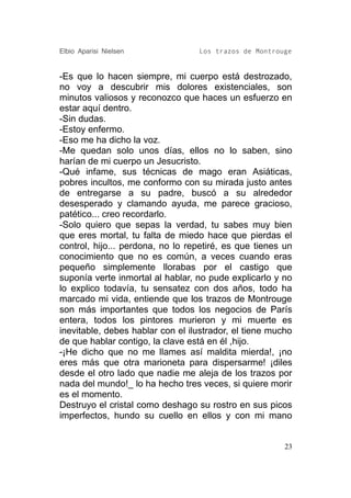 Elbio Aparisi Nielsen             Los trazos de Montrouge


-Es que lo hacen siempre, mi cuerpo está destrozado,
no voy a descubrir mis dolores existenciales, son
minutos valiosos y reconozco que haces un esfuerzo en
estar aquí dentro.
-Sin dudas.
-Estoy enfermo.
-Eso me ha dicho la voz.
-Me quedan solo unos días, ellos no lo saben, sino
harían de mi cuerpo un Jesucristo.
-Qué infame, sus técnicas de mago eran Asiáticas,
pobres incultos, me conformo con su mirada justo antes
de entregarse a su padre, buscó a su alrededor
desesperado y clamando ayuda, me parece gracioso,
patético... creo recordarlo.
-Solo quiero que sepas la verdad, tu sabes muy bien
que eres mortal, tu falta de miedo hace que pierdas el
control, hijo... perdona, no lo repetiré, es que tienes un
conocimiento que no es común, a veces cuando eras
pequeño simplemente llorabas por el castigo que
suponía verte inmortal al hablar, no pude explicarlo y no
lo explico todavía, tu sensatez con dos años, todo ha
marcado mi vida, entiende que los trazos de Montrouge
son más importantes que todos los negocios de París
entera, todos los pintores murieron y mi muerte es
inevitable, debes hablar con el ilustrador, el tiene mucho
de que hablar contigo, la clave está en él ,hijo.
-¡He dicho que no me llames así maldita mierda!, ¡no
eres más que otra marioneta para dispersarme! ¡diles
desde el otro lado que nadie me aleja de los trazos por
nada del mundo!_ lo ha hecho tres veces, si quiere morir
es el momento.
Destruyo el cristal como deshago su rostro en sus picos
imperfectos, hundo su cuello en ellos y con mi mano


                                                        23
 