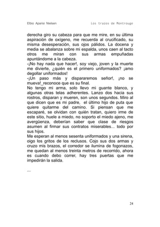 Elbio Aparisi Nielsen            Los trazos de Montrouge


derecha giro su cabeza para que me mire, en su última
aspiración de oxígeno, me recuerda al crucificado, su
misma desesperación, sus ojos pálidos. La docena y
media se abalanza sobre mi espalda, unos caen al tacto
otros me miran con sus armas empuñadas
apuntándome a la cabeza.
-¡No hay nada que hacer!, soy viejo, joven y la muerte
me divierte, ¿quién es el primero uniformados? ¡amo
degollar uniformados!
-¡Un paso más y dispararemos señor!, ¡no se
mueva!_reconoce que es su final.
No tengo mi arma, solo llevo mi guante blanco, y
algunas otras telas adherentes. Lanzo dos hacia sus
rostros, disparan y mueren, son unos segundos. Miro al
que dicen que es mi padre, el último hijo de puta que
quiere quitarme del camino. Si piensan que me
escaparé, se olvidan con quién tratan, quiero irme de
este sitio, huele a miedo, no soporto el miedo ajeno, me
avergüenza, deberían saber que clase de riesgos
asumen al firmar sus contratos miserables... todo por
sus hijos.
Me esperan al menos sesenta uniformados y una sirena,
oigo los gritos de los reclusos. Cojo sus dos armas y
cruzo mis brazos, el corredor se ilumina de fogonazos,
me quedan al menos treinta metros de recorrido, ahora
es cuando debo correr, hay tres puertas que me
impedirán la salida.

...




                                                      24
 
