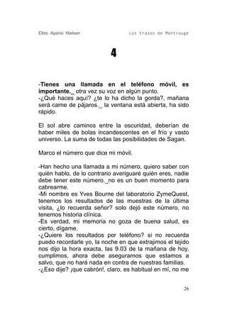 Elbio Aparisi Nielsen             Los trazos de Montrouge




                           4

-Tienes una llamada en el teléfono móvil, es
importante._ otra vez su voz en algún punto.
-¿Qué haces aquí? ¿te lo ha dicho la gorda?, mañana
será carne de pájaros._ la ventana está abierta, ha sido
rápido.

El sol abre caminos entre la oscuridad, deberían de
haber miles de bolas incandescentes en el frío y vasto
universo. La suma de todas las posibilidades de Sagan.

Marco el número que dice mi móvil.

-Han hecho una llamada a mi número, quiero saber con
quién hablo, de lo contrario averiguaré quién eres, nadie
debe tener este número._no es un buen momento para
cabrearme.
-Mi nombre es Yves Bourne del laboratorio ZymeQuest,
tenemos los resultados de las muestras de la última
visita, ¿lo recuerda señor? solo dejó este número, no
tenemos historia clínica.
-Es verdad, mi memoria no goza de buena salud, es
cierto, dígame.
-¿Quiere los resultados por teléfono? si no recuerda
puedo recordarle yo, la noche en que extrajimos el tejido
nos dijo la hora exacta, las 9.03 de la mañana de hoy,
cumplimos, ahora debe asegurarnos que estamos a
salvo, que no hará nada en contra de nuestras familias.
-¿Eso dije? ¡que cabrón!, claro, es habitual en mí, no me


                                                       26
 