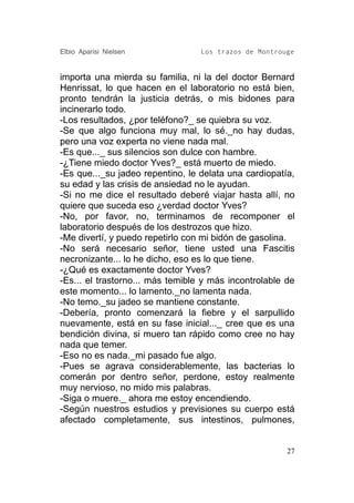 Elbio Aparisi Nielsen             Los trazos de Montrouge


importa una mierda su familia, ni la del doctor Bernard
Henrissat, lo que hacen en el laboratorio no está bien,
pronto tendrán la justicia detrás, o mis bidones para
incinerarlo todo.
-Los resultados, ¿por teléfono?_ se quiebra su voz.
-Se que algo funciona muy mal, lo sé._no hay dudas,
pero una voz experta no viene nada mal.
-Es que..._ sus silencios son dulce con hambre.
-¿Tiene miedo doctor Yves?_ está muerto de miedo.
-Es que..._su jadeo repentino, le delata una cardiopatía,
su edad y las crisis de ansiedad no le ayudan.
-Si no me dice el resultado deberé viajar hasta allí, no
quiere que suceda eso ¿verdad doctor Yves?
-No, por favor, no, terminamos de recomponer el
laboratorio después de los destrozos que hizo.
-Me divertí, y puedo repetirlo con mi bidón de gasolina.
-No será necesario señor, tiene usted una Fascitis
necronizante... lo he dicho, eso es lo que tiene.
-¿Qué es exactamente doctor Yves?
-Es... el trastorno... más temible y más incontrolable de
este momento... lo lamento._no lamenta nada.
-No temo._su jadeo se mantiene constante.
-Debería, pronto comenzará la fiebre y el sarpullido
nuevamente, está en su fase inicial..._ cree que es una
bendición divina, si muero tan rápido como cree no hay
nada que temer.
-Eso no es nada._mi pasado fue algo.
-Pues se agrava considerablemente, las bacterias lo
comerán por dentro señor, perdone, estoy realmente
muy nervioso, no mido mis palabras.
-Siga o muere._ ahora me estoy encendiendo.
-Según nuestros estudios y previsiones su cuerpo está
afectado completamente, sus intestinos, pulmones,


                                                       27
 