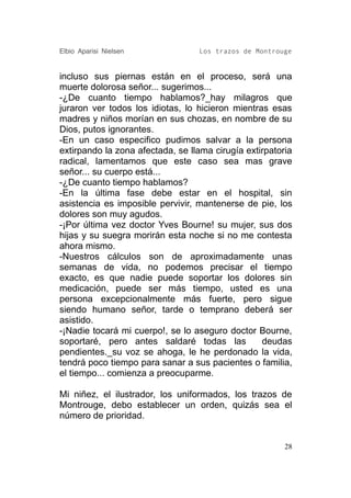 Elbio Aparisi Nielsen             Los trazos de Montrouge


incluso sus piernas están en el proceso, será una
muerte dolorosa señor... sugerimos...
-¿De cuanto tiempo hablamos?_hay milagros que
juraron ver todos los idiotas, lo hicieron mientras esas
madres y niños morían en sus chozas, en nombre de su
Dios, putos ignorantes.
-En un caso especifico pudimos salvar a la persona
extirpando la zona afectada, se llama cirugía extirpatoria
radical, lamentamos que este caso sea mas grave
señor... su cuerpo está...
-¿De cuanto tiempo hablamos?
-En la última fase debe estar en el hospital, sin
asistencia es imposible pervivir, mantenerse de pie, los
dolores son muy agudos.
-¡Por última vez doctor Yves Bourne! su mujer, sus dos
hijas y su suegra morirán esta noche si no me contesta
ahora mismo.
-Nuestros cálculos son de aproximadamente unas
semanas de vida, no podemos precisar el tiempo
exacto, es que nadie puede soportar los dolores sin
medicación, puede ser más tiempo, usted es una
persona excepcionalmente más fuerte, pero sigue
siendo humano señor, tarde o temprano deberá ser
asistido.
-¡Nadie tocará mi cuerpo!, se lo aseguro doctor Bourne,
soportaré, pero antes saldaré todas las           deudas
pendientes._su voz se ahoga, le he perdonado la vida,
tendrá poco tiempo para sanar a sus pacientes o familia,
el tiempo... comienza a preocuparme.

Mi niñez, el ilustrador, los uniformados, los trazos de
Montrouge, debo establecer un orden, quizás sea el
número de prioridad.


                                                        28
 