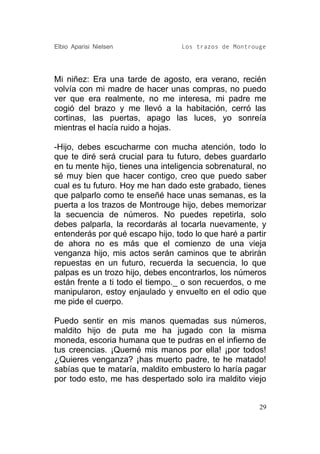 Elbio Aparisi Nielsen             Los trazos de Montrouge




Mi niñez: Era una tarde de agosto, era verano, recién
volvía con mi madre de hacer unas compras, no puedo
ver que era realmente, no me interesa, mi padre me
cogió del brazo y me llevó a la habitación, cerró las
cortinas, las puertas, apago las luces, yo sonreía
mientras el hacía ruido a hojas.

-Hijo, debes escucharme con mucha atención, todo lo
que te diré será crucial para tu futuro, debes guardarlo
en tu mente hijo, tienes una inteligencia sobrenatural, no
sé muy bien que hacer contigo, creo que puedo saber
cual es tu futuro. Hoy me han dado este grabado, tienes
que palparlo como te enseñé hace unas semanas, es la
puerta a los trazos de Montrouge hijo, debes memorizar
la secuencia de números. No puedes repetirla, solo
debes palparla, la recordarás al tocarla nuevamente, y
entenderás por qué escapo hijo, todo lo que haré a partir
de ahora no es más que el comienzo de una vieja
venganza hijo, mis actos serán caminos que te abrirán
repuestas en un futuro, recuerda la secuencia, lo que
palpas es un trozo hijo, debes encontrarlos, los números
están frente a ti todo el tiempo._ o son recuerdos, o me
manipularon, estoy enjaulado y envuelto en el odio que
me pide el cuerpo.

Puedo sentir en mis manos quemadas sus números,
maldito hijo de puta me ha jugado con la misma
moneda, escoria humana que te pudras en el infierno de
tus creencias. ¡Quemé mis manos por ella! ¡por todos!
¿Quieres venganza? ¡has muerto padre, te he matado!
sabías que te mataría, maldito embustero lo haría pagar
por todo esto, me has despertado solo ira maldito viejo


                                                        29
 