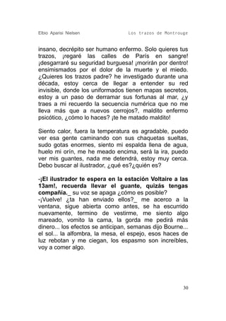 Elbio Aparisi Nielsen             Los trazos de Montrouge


insano, decrépito ser humano enfermo. Solo quieres tus
trazos, ¡regaré las calles de París en sangre!
¡desgarraré su seguridad burguesa! ¡morirán por dentro!
ensimismados por el dolor de la muerte y el miedo.
¿Quieres los trazos padre? he investigado durante una
década, estoy cerca de llegar a entender su red
invisible, donde los uniformados tienen mapas secretos,
estoy a un paso de derramar sus fortunas al mar, ¿y
traes a mi recuerdo la secuencia numérica que no me
lleva más que a nuevos cerrojos?, maldito enfermo
psicótico, ¿cómo lo haces? ¡te he matado maldito!

Siento calor, fuera la temperatura es agradable, puedo
ver esa gente caminando con sus chaquetas sueltas,
sudo gotas enormes, siento mi espalda llena de agua,
huelo mi orín, me he meado encima, será la ira, puedo
ver mis guantes, nada me detendrá, estoy muy cerca.
Debo buscar al ilustrador, ¿qué es?¿quién es?

-¡El ilustrador te espera en la estación Voltaire a las
13am!, recuerda llevar el guante, quizás tengas
compañía._ su voz se apaga ¿cómo es posible?
-¡Vuelve! ¿ta han enviado ellos?_ me acerco a la
ventana, sigue abierta como antes, se ha escurrido
nuevamente, termino de vestirme, me siento algo
mareado, vomito la cama, la gorda me pedirá más
dinero... los efectos se anticipan, semanas dijo Bourne...
el sol... la alfombra, la mesa, el espejo, esos haces de
luz rebotan y me ciegan, los espasmo son increíbles,
voy a comer algo.




                                                        30
 