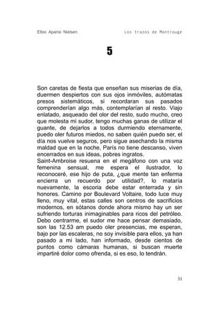 Elbio Aparisi Nielsen              Los trazos de Montrouge




                            5


Son caretas de fiesta que enseñan sus miserias de día,
duermen despiertos con sus ojos inmóviles, autómatas
presos sistemáticos, si recordaran sus pasados
comprenderían algo más, contemplarían al resto. Viajo
enlatado, asqueado del olor del resto, sudo mucho, creo
que molesta mi sudor, tengo muchas ganas de utilizar el
guante, de dejarlos a todos durmiendo eternamente,
puedo oler futuros miedos, no saben quién puedo ser, el
día nos vuelve seguros, pero sigue asechando la misma
maldad que en la noche, París no tiene descanso, viven
encerrados en sus ideas, pobres ingratos.
Saint-Ambroise resuena en el megáfono con una voz
femenina sensual, me espera el ilustrador, lo
reconoceré, ese hijo de puta, ¿que mente tan enferma
encierra un recuerdo por utilidad?, lo mataría
nuevamente, la escoria debe estar enterrada y sin
honores. Camino por Boulevard Voltaire, todo luce muy
lleno, muy vital, estas calles son centros de sacrificios
modernos, en sótanos donde ahora mismo hay un ser
sufriendo torturas inimaginables para ricos del petróleo.
Debo centrarme, el sudor me hace pensar demasiado,
son las 12.53 am puedo oler presencias, me esperan,
bajo por las escaleras, no soy invisible para ellos, ya han
pasado a mi lado, han informado, desde cientos de
puntos como cámaras humanas, si buscan muerte
impartiré dolor como ofrenda, si es eso, lo tendrán.



                                                         31
 