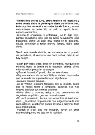 Elbio Aparisi Nielsen            Los trazos de Montrouge


-Tienes tres detrás tuyo, otros nueve a los laterales y
unos veinte entre la gente que viene del último tren,
treinta y dos en total, sin contar los de fuera._ su voz
nuevamente, su protección, no pido su ayuda, busco
entre los andantes.
-Cuando te encuentre te enterarás._ se lo digo bajo,
parece escucharlo todo, por su culpa nuevamente sigo
buscando, siento un picor muy fuerte en la garganta,
quizás comience a tener menos tiempo, debo estar
alerta.

Siento una mirada distinta, se encuentra en un puesto
de periódicos, el vendedor me hace señas, debo ir, no
hay peligro.

-Están por todos lados, coge un periódico, haz que lees
mirando hacia el centro de la estación, podrás oírme
mientras ellos preparan su ataque.
-¿Eres el ilustrador? puedo oler tus intenciones.
-Hay una cadena de errores William, debes comprender
que la muerte de tu padre tiene un significado.
-Lo maté con mis propias...
-Lo sé William, siempre fantaseó con su muerte, sabía
que lo harías tarde o temprano, supongo que has
llegado aquí por sus últimas palabras.
-Habla claro o mueres, estoy a uno centímetros de
degollarte en público._no me mira a los ojos.
-No será necesario, tienes que encontrar al ilustrador,
ellos..._desestima mi presencia con la ignorancia de mis
capacidades, la soberbia puede llevarlo a culminar todo
este orden lúdico.
-Pueden o creer que me matarán, llevan un error
existencial que no los deja ver la realidad.


                                                      32
 
