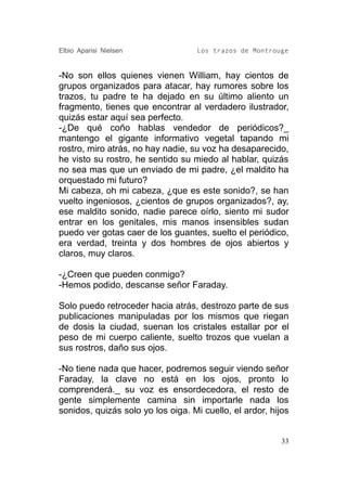 Elbio Aparisi Nielsen               Los trazos de Montrouge


-No son ellos quienes vienen William, hay cientos de
grupos organizados para atacar, hay rumores sobre los
trazos, tu padre te ha dejado en su último aliento un
fragmento, tienes que encontrar al verdadero ilustrador,
quizás estar aquí sea perfecto.
-¿De qué coño hablas vendedor de periódicos?_
mantengo el gigante informativo vegetal tapando mi
rostro, miro atrás, no hay nadie, su voz ha desaparecido,
he visto su rostro, he sentido su miedo al hablar, quizás
no sea mas que un enviado de mi padre, ¿el maldito ha
orquestado mi futuro?
Mi cabeza, oh mi cabeza, ¿que es este sonido?, se han
vuelto ingeniosos, ¿cientos de grupos organizados?, ay,
ese maldito sonido, nadie parece oírlo, siento mi sudor
entrar en los genitales, mis manos insensibles sudan
puedo ver gotas caer de los guantes, suelto el periódico,
era verdad, treinta y dos hombres de ojos abiertos y
claros, muy claros.

-¿Creen que pueden conmigo?
-Hemos podido, descanse señor Faraday.

Solo puedo retroceder hacia atrás, destrozo parte de sus
publicaciones manipuladas por los mismos que riegan
de dosis la ciudad, suenan los cristales estallar por el
peso de mi cuerpo caliente, suelto trozos que vuelan a
sus rostros, daño sus ojos.

-No tiene nada que hacer, podremos seguir viendo señor
Faraday, la clave no está en los ojos, pronto lo
comprenderá._ su voz es ensordecedora, el resto de
gente simplemente camina sin importarle nada los
sonidos, quizás solo yo los oiga. Mi cuello, el ardor, hijos


                                                          33
 