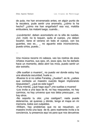 Elbio Aparisi Nielsen             Los trazos de Montrouge


de puta, me han envenenado antes, en algún punto de
la escalera, pude sentir una anomalía, ¿cómo lo ha
hecho? ¿cómo me han engañado? esa voz, maldita
embustera, los mataré luego, cuando...

-¡Levántenlo!, deben acomodarlo en la silla de ruedas,
¡no!, inútil, no lo toquen, quita el cuerpo, ¡no deben
tocarlo!, tiene el veneno en todo el cuerpo, con los
guantes, eso es... _ no aguanto esta inconsciencia,
puedo oírlos, puedo...

...

Una música recorre mi cabeza, veo los rostros de esos
niñatos muertos, sus ojos, oh, esos ojos, los he dañado
hace un momento, debo abrir los míos, puedo sentir un
olor extraño.

-¡Me sueltan o mueren!_ no puedo ver donde estoy hay
una absoluta oscuridad, huele a...
-Mueres tú si no callas Faraday, ¿hueles?, es té, ¿sabes
que contesta un maestro cuando llegan implorando
respuestas?_ ¿qué es este lugar?
-Pura mierda, ¿qué hago aquí? ¡me sueltas o mueres!
-Los invita a una taza de té, no hay respuestas, no hay
caminos, no hay universo que nos deba preocupar... no
hay otros.
-No soporto tu olor, ¿me castigas?, nada puede
detenerme, sé quienes y dónde, tengo el mapa en mi
memoria, todos son culpables.
-William, hay problemas que no se resuelven, un
maestro invita una taza de té, pero realmente invita a la
conciencia, tu presencia aquí es para que nos devuelvas


                                                       34
 