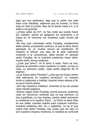 Elbio Aparisi Nielsen              Los trazos de Montrouge


algo que nos pertenece, algo que tu padre nos robó
hace unas décadas, sabemos que ha muerto, tu firma
está en toda la prisión, Rue de la Santé huele a ti, a tu
estilo o tus guantes.
-¿Crees saber de mí?, no hay nada que pueda hacer
por ustedes, pronto se apagarán los escenarios y el
mapa en mi memoria me enseñará cada minuto del
futuro.
-No hay azar controlado señor Faraday, simplemente
debe ceñirse al presente continuo, el que lo tiene ahora
apresado en un mundo oscuro de meditación. El
maestro al ofrecer una taza de té está realmente
invitando a la consciencia, debe emular mi ejemplo
señor Faraday, de lo contrario podremos hacer daño,
mucho daño, somos expertos.
-¿Cree que temo?, no le temo a nada, París es mía,
quienes la controlan creen mantener un orden, yo soy su
caos, su demonio suelto, nada podrá alejarme de mi
objetivo.
-¿Los trazos señor Faraday? ¿cree que los trazos tienen
vital relevancia en nuestros territorios?, un maestro
invita a cualquiera a meditar, durante horas reposa el té,
no es el mismo efecto.
-¡No hay maestros malditos!, enciende la luz así puedo
verte mierda orgánica.
-Somos ciegos señor Faraday, somos oscuros, podemos
verle sin movernos, entienda que no hay caminos, no
hay superficies, no hay mentes, podría usted reconocer
su ambiente si lo supiera, París... su París no tiene hilos
en sus calles, cuerdas visibles para cualquier individuo,
nosotros podemos oler, oír, y palparlos, no es lo que
usted cree señor Faraday, hay veces que los ojos no
son nuestros mejores mentores, la realidad se confunde


                                                         35
 