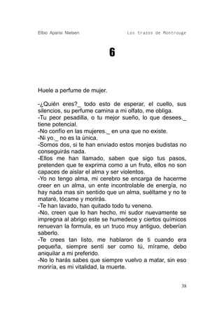 Elbio Aparisi Nielsen           Los trazos de Montrouge




                            6


Huele a perfume de mujer.

-¿Quién eres?_ todo esto de esperar, el cuello, sus
silencios, su perfume camina a mi olfato, me obliga.
-Tu peor pesadilla, o tu mejor sueño, lo que desees._
tiene potencial.
-No confío en las mujeres._ en una que no existe.
-Ni yo._ no es la única.
-Somos dos, si te han enviado estos monjes budistas no
conseguirás nada.
-Ellos me han llamado, saben que sigo tus pasos,
pretenden que te exprima como a un fruto, ellos no son
capaces de aislar el alma y ser violentos.
-Yo no tengo alma, mi cerebro se encarga de hacerme
creer en un alma, un ente incontrolable de energía, no
hay nada mas sin sentido que un alma, suéltame y no te
mataré, tócame y morirás.
-Te han lavado, han quitado todo tu veneno.
-No, creen que lo han hecho, mi sudor nuevamente se
impregna al abrigo este se humedece y ciertos químicos
renuevan la formula, es un truco muy antiguo, deberían
saberlo.
-Te crees tan listo, me hablaron de ti cuando era
pequeña, siempre sentí ser como tú, mírame, debo
aniquilar a mi preferido.
-No lo harás sabes que siempre vuelvo a matar, sin eso
moriría, es mi vitalidad, la muerte.


                                                     38
 