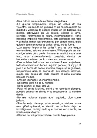 Elbio Aparisi Nielsen             Los trazos de Montrouge


-Una cultura de muerte contiene vengadores.
-La guerra simplemente limpia las calles de los
violentos, un mundo sin guerras es un mundo repleto de
maldad y violencia, la escoria muere en las batallas, los
ideales sobreviven en un castillo, edificio o torre,
siempre, reformando lo futuro, incorrectamente. París
necesita limpiarse nuevamente, está asqueada del robo
y la mafia, reinan los extranjeros por donde mires, ellos
quieren dominar nuestras calles, ellos, los de fuera.
-¿La guerra limpiaría las calles?, eso es una tregua
momentánea, solo es un momento, William pude ver dar
contigo antes pero preferí instruirme, analicé cada acto
tuyo, eres extremadamente complejo, cientos de
inocentes murieron por tu malestar contra el resto.
-Eso es falso, todos los que murieron fueron culpables,
todos los hechos no tienen un juicio popular, ni soy yo el
juez o el héroe de cómic, mueren porque se lo ganaron,
simplemente abro la puerta de sus deseos internos,
puedo leer detrás de cada cerebro el alma aferrada
hasta la médula.
-Eres un libertador, un incomprendido.
-No confío en ti, no sé tu nombre.
-No lo sabrás, al igual que yo.
-Para mí serás Miasma, oleré y te recordaré siempre,
puedes emanar tu aliento y yo reconocería tu nombre
detrás.
-No me molesta, sigues aquí, agotado, oigo como
jadeas.
-Simplemente mi cuerpo está cansado, no olvides nunca
eso. ¿Qué quieres?, el silencio me molesta, deja de
investigarme, no hay nada que puedas ver o sentir, no
irradio nada Miasma.
-Claman por mí, pronto volveré, quizás haya planes.


                                                        39
 