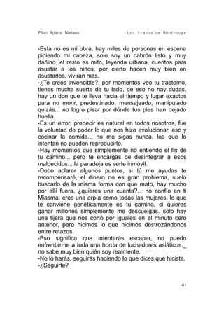 Elbio Aparisi Nielsen             Los trazos de Montrouge


-Esta no es mi obra, hay miles de personas en escena
pidiendo mi cabeza, solo soy un cabrón listo y muy
dañino, el resto es mito, leyenda urbana, cuentos para
asustar a los niños, por cierto hacen muy bien en
asustarlos, vivirán más.
-¿Te crees invencible?, por momentos veo tu trastorno,
tienes mucha suerte de tu lado, de eso no hay dudas,
hay un don que te lleva hacia el tiempo y lugar exactos
para no morir, predestinado, mensajeado, manipulado
quizás... no logro pisar por dónde tus pies han dejado
huella.
-Es un error, predecir es natural en todos nosotros, fue
la voluntad de poder lo que nos hizo evolucionar, eso y
cocinar la comida... no me sigas nunca, los que lo
intentan no pueden reproducirlo.
-Hay momentos que simplemente no entiendo el fin de
tu camino... pero te encargas de desintegrar a esos
maldecidos... la paradoja es verte inmóvil.
-Debo aclarar algunos puntos, si tú me ayudas te
recompensaré, el dinero no es gran problema, suelo
buscarlo de la misma forma con que mato, hay mucho
por allí fuera, ¿quieres una cuenta?... no confío en ti
Miasma, eres una arpía como todas las mujeres, lo que
te conviene genéticamente es tu camino, si quieres
ganar millones simplemente me descuelgas._solo hay
una tijera que nos cortó por iguales en el minuto cero
anterior, pero hicimos lo que hicimos destrozándonos
entre retazos.
-Eso significa que intentarás escapar, no puedo
enfrentarme a toda una horda de luchadores asiáticos._
no sabe muy bien quién soy realmente.
-No lo harás, seguirás haciendo lo que dices que hiciste.
-¿Seguirte?


                                                       41
 