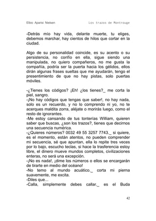 Elbio Aparisi Nielsen             Los trazos de Montrouge


-Detrás mío hay vida, delante muerte, tu eliges,
debemos marchar, hay cientos de hilos que cortar en la
ciudad.

Algo de su personalidad coincide, es su acento o su
persistencia, no confío en ella, sigue siendo una
manipulada, no quiero compañeros, no me gusta la
compañía, podría ser la puerta hacia los gélidos, ellos
dirán algunas frases sueltas que me ayudarán, tengo el
presentimiento de que no hay pistas, solo puertas
móviles.

-¿Tienes los códigos? ¡Eh! ¿los tienes?_ me corta la
piel, sangro.
-¡No hay códigos que tengas que saber!, no hay nada,
solo es un recuerdo, y no lo comprendo ni yo, no te
acerques maldita zorra, aléjate o morirás luego, como el
resto de ignorantes.
-Me estoy cansando de tus tonterías William, quieren
saber que buscas, ¿son los trazos?, tienes que decirnos
una secuencia numérica.
-¿Quieres números? 0032 49 55 3257 7743._ si quiere,
es el momento, están atentos, no pueden comprender
mi secuencia, sé que apuntan, ella lo repite tres veces
por lo bajo, escucho teclas, si hace la trasferencia estoy
libre, el dinero mueve mundos completos, civilizaciones
enteras, no será una excepción.
-¡No es nada!, ¡dime los números o ellos se encargarán
de tirarte en medio del océano!
-No temo al mundo acuático._ corta mi pierna
suavemente, me excita.
-Diles que...
-Calla, simplemente debes callar._ es el Buda


                                                        42
 