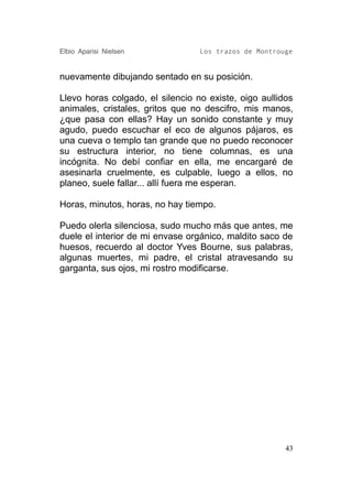 Elbio Aparisi Nielsen             Los trazos de Montrouge


nuevamente dibujando sentado en su posición.

Llevo horas colgado, el silencio no existe, oigo aullidos
animales, cristales, gritos que no descifro, mis manos,
¿que pasa con ellas? Hay un sonido constante y muy
agudo, puedo escuchar el eco de algunos pájaros, es
una cueva o templo tan grande que no puedo reconocer
su estructura interior, no tiene columnas, es una
incógnita. No debí confiar en ella, me encargaré de
asesinarla cruelmente, es culpable, luego a ellos, no
planeo, suele fallar... allí fuera me esperan.

Horas, minutos, horas, no hay tiempo.

Puedo olerla silenciosa, sudo mucho más que antes, me
duele el interior de mi envase orgánico, maldito saco de
huesos, recuerdo al doctor Yves Bourne, sus palabras,
algunas muertes, mi padre, el cristal atravesando su
garganta, sus ojos, mi rostro modificarse.




                                                       43
 
