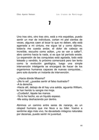 Elbio Aparisi Nielsen             Los trazos de Montrouge




                            7

Uno tras otro, otro tras otro, está a mis espaldas, puedo
sentir un mar de individuos, cortan mi piel cientos de
veces, algunos caen al tocar lo que no deben, ella está
agarrada a mi cintura, me sigue tal y como dijimos,
todavía me cuesta andar, el dolor de cabeza es
increíble, escucho como aúllan, ¿no se van a callar?,
abro camino hacia la nada, si es que tal período existe.
La expansión de las conquistas está agotada, todo está
loteado y vendido, lo próximo comenzará pero tan lento
como la evolución geológica, luego una simple
intervención inteligente se encargará de hacer de los
organismos humanos capaces de nuevas conquistas...
pero solo durante un instante de intervención.

-¿Hacia dónde Miasma?
-¡No lo sé!, ¿puedes sentir al falso ilustrador?
-A la derecha.
-Hacia allí, debajo de él hay una salida, aguanta William,
te han herido tu sangre me moja.
-¡Cuidado!, tápate las manos.
-Ya lo he hecho, es un líquido espeso.
-Me estoy deshaciendo por dentro.

Abrimos un camino entre seres de naranja, es un
césped humano que me lleva a su líder. Vuelvo a
sentirme algo más vivo, he devastado milagros naturales
por decenas, puedo sentir mi juventud.



                                                        44
 